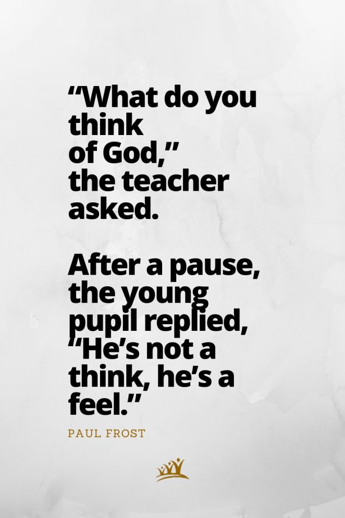 “What do you think of God,” the teacher asked. After a pause, the young pupil replied, “He’s not a think, he’s a feel.” – Paul Frost