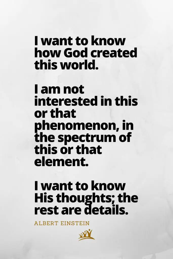 I want to know how God created this world. I am not interested in this or that phenomenon, in the spectrum of this or that element. I want to know His thoughts; the rest are details. – Albert Einstein