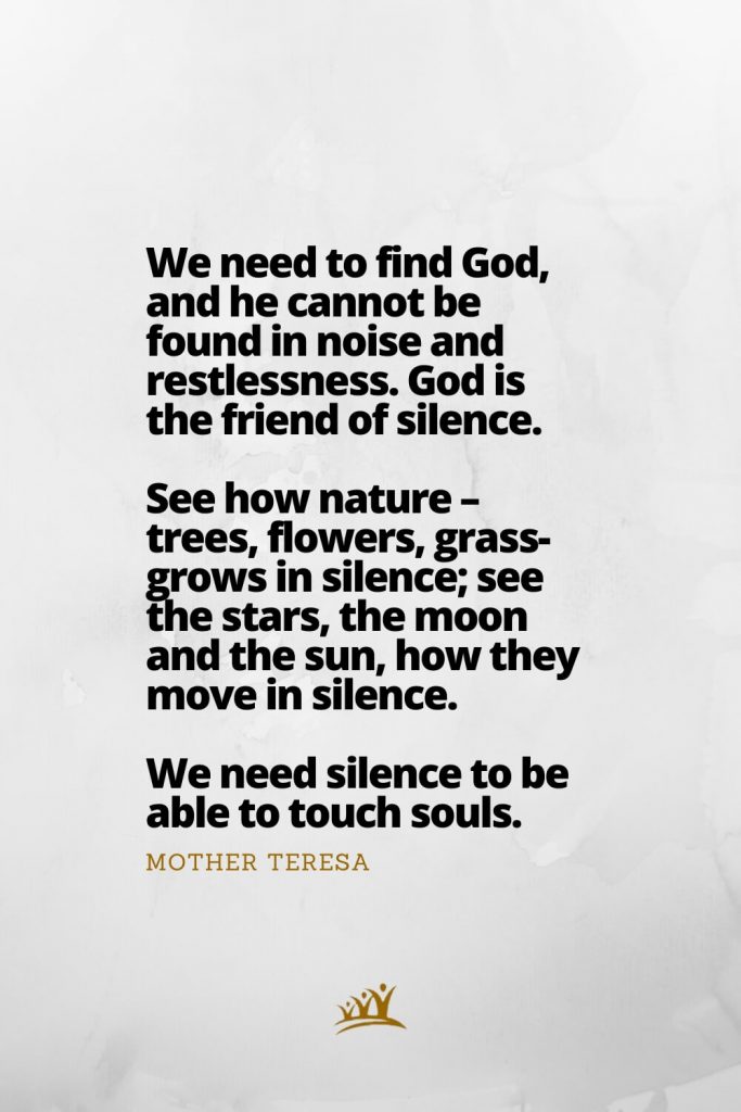 God Quotes (8): We need to find God, and he cannot be found in noise and restlessness. God is the friend of silence. See how nature – trees, flowers, grass- grows in silence; see the stars, the moon and the sun, how they move in silence. We need silence to be able to touch souls. – Mother Teresa