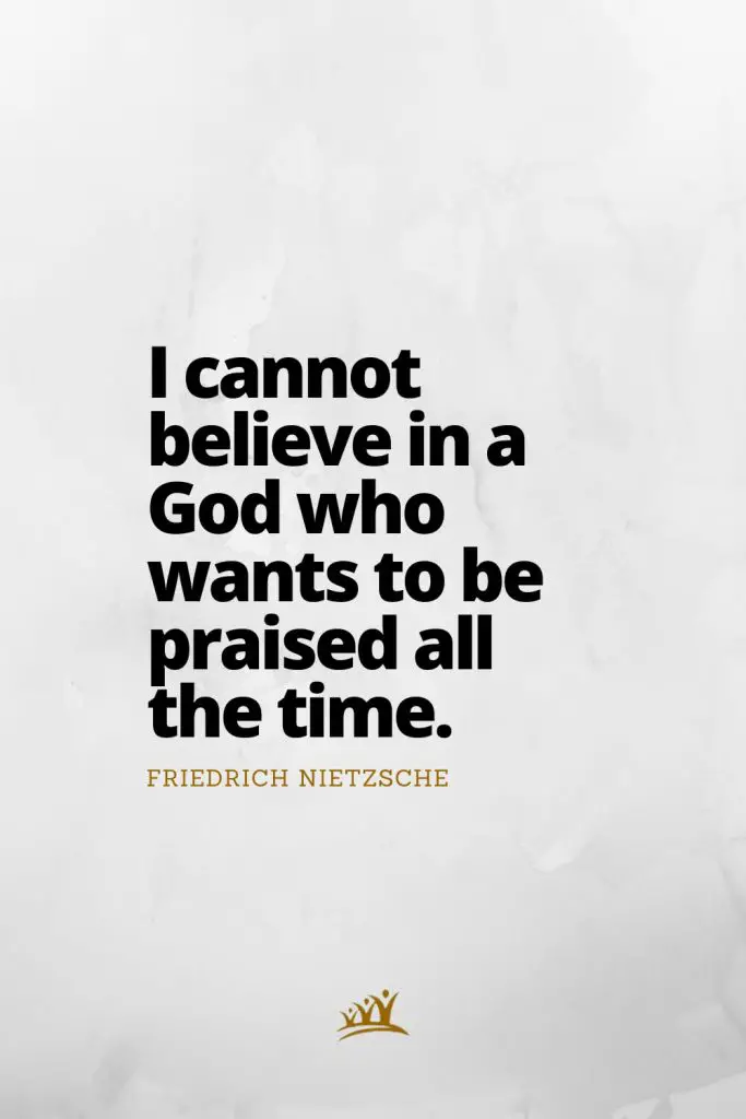 I cannot believe in a God who wants to be praised all the time. – Friedrich Nietzsche