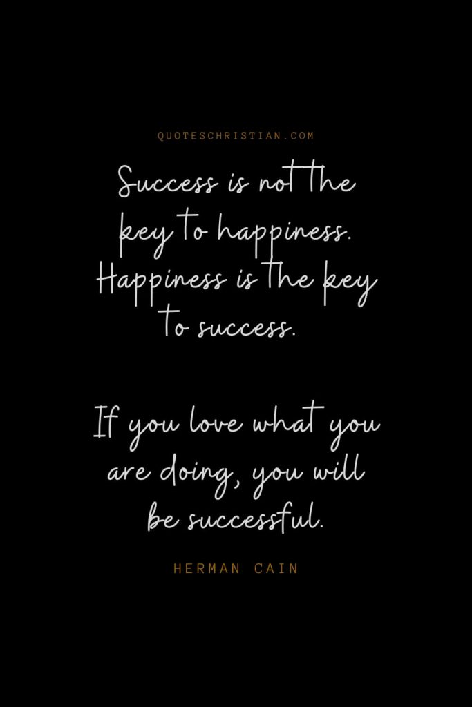 Happiness Quotes (101): Success is not the key to happiness. Happiness is the key to success. If you love what you are doing, you will be successful. – Herman Cain