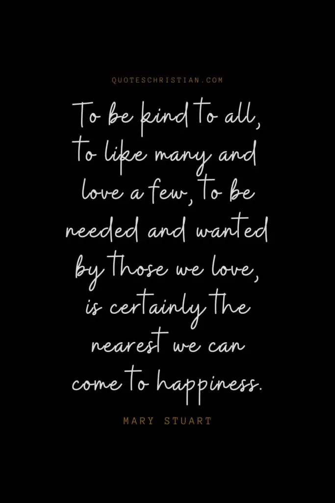 Happiness Quotes (106): To be kind to all, to like many and love a few, to be needed and wanted by those we love, is certainly the nearest we can come to happiness. – Mary Stuart