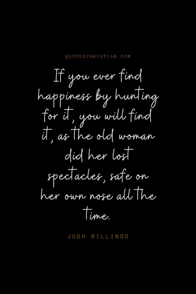 Happiness Quotes (13): If you ever find happiness by hunting for it, you will find it, as the old woman did her lost spectacles, safe on her own nose all the time. – Josh Billings