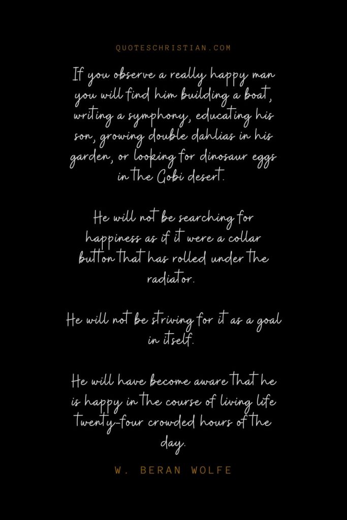 Happiness Quotes (17): If you observe a really happy man you will find him building a boat, writing a symphony, educating his son, growing double dahlias in his garden, or looking for dinosaur eggs in the Gobi desert. He will not be searching for happiness as if it were a collar button that has rolled under the radiator. He will not be striving for it as a goal in itself. He will have become aware that he is happy in the course of living life twenty-four crowded hours of the day. – W. Beran Wolfe