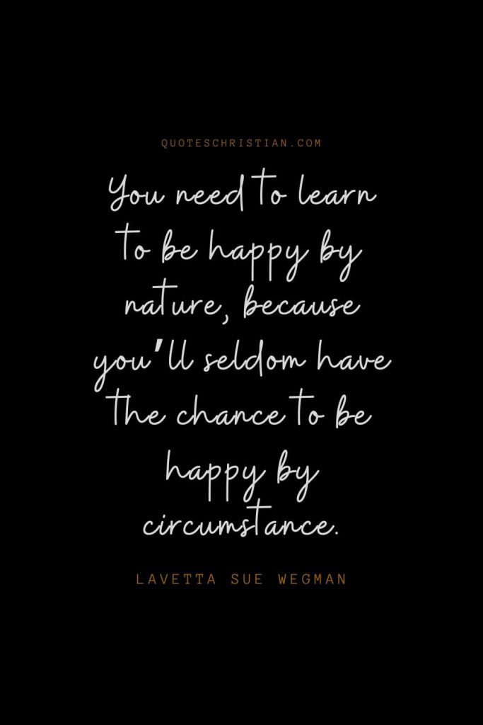 Happiness Quotes (18): You need to learn to be happy by nature, because you’ll seldom have the chance to be happy by circumstance. – Lavetta Sue Wegman