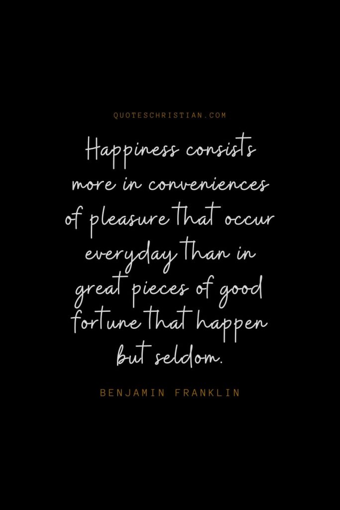 Happiness Quotes (23): Happiness consists more in conveniences of pleasure that occur everyday than in great pieces of good fortune that happen but seldom. – Benjamin Franklin