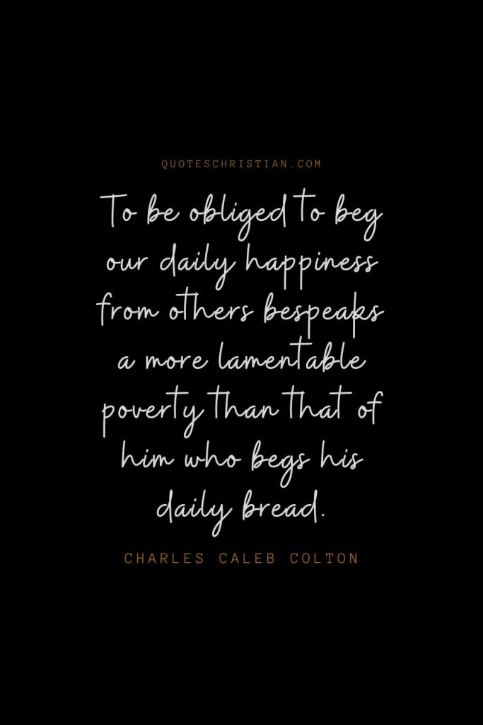 Happiness Quotes (25): To be obliged to beg our daily happiness from others bespeaks a more lamentable poverty than that of him who begs his daily bread. – Charles Caleb Colton