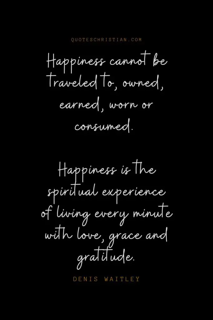 Happiness Quotes (30): Happiness cannot be traveled to, owned, earned, worn or consumed. Happiness is the spiritual experience of living every minute with love, grace and gratitude. – Denis Waitley