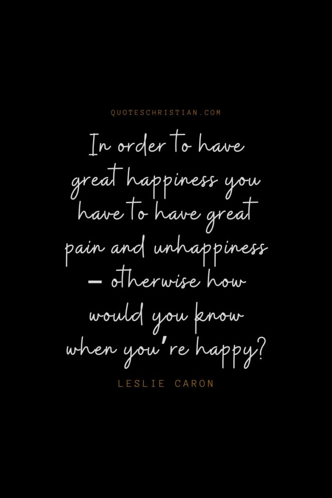 Happiness Quotes (33): In order to have great happiness you have to have great pain and unhappiness – otherwise how would you know when you’re happy? – Leslie Caron