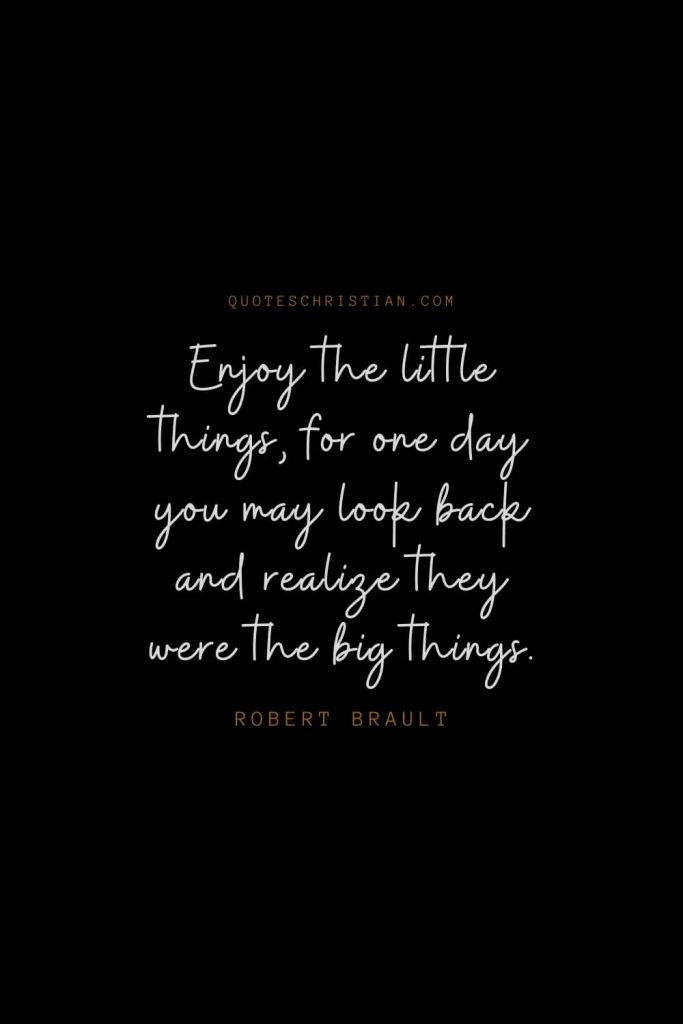 Happiness Quotes (34): Enjoy the little things, for one day you may look back and realize they were the big things. – Robert Brault