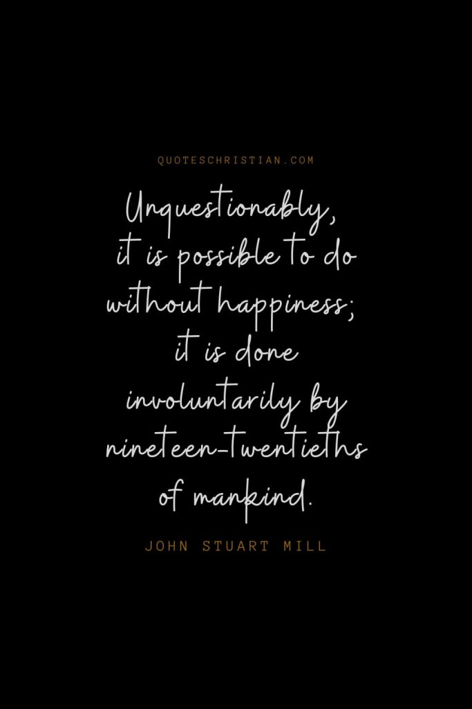 Happiness Quotes (38): Unquestionably, it is possible to do without happiness; it is done involuntarily by nineteen-twentieths of mankind. – John Stuart Mill