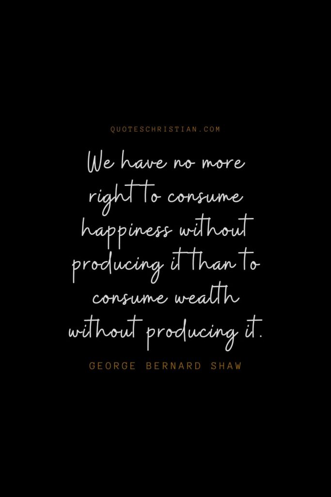Happiness Quotes (48): We have no more right to consume happiness without producing it than to consume wealth without producing it. – George Bernard Shaw