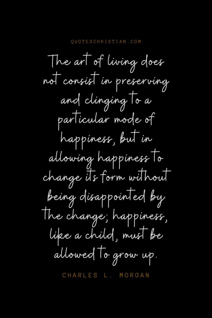 Happiness Quotes (50): The art of living does not consist in preserving and clinging to a particular mode of happiness, but in allowing happiness to change its form without being disappointed by the change; happiness, like a child, must be allowed to grow up. – Charles L. Morgan