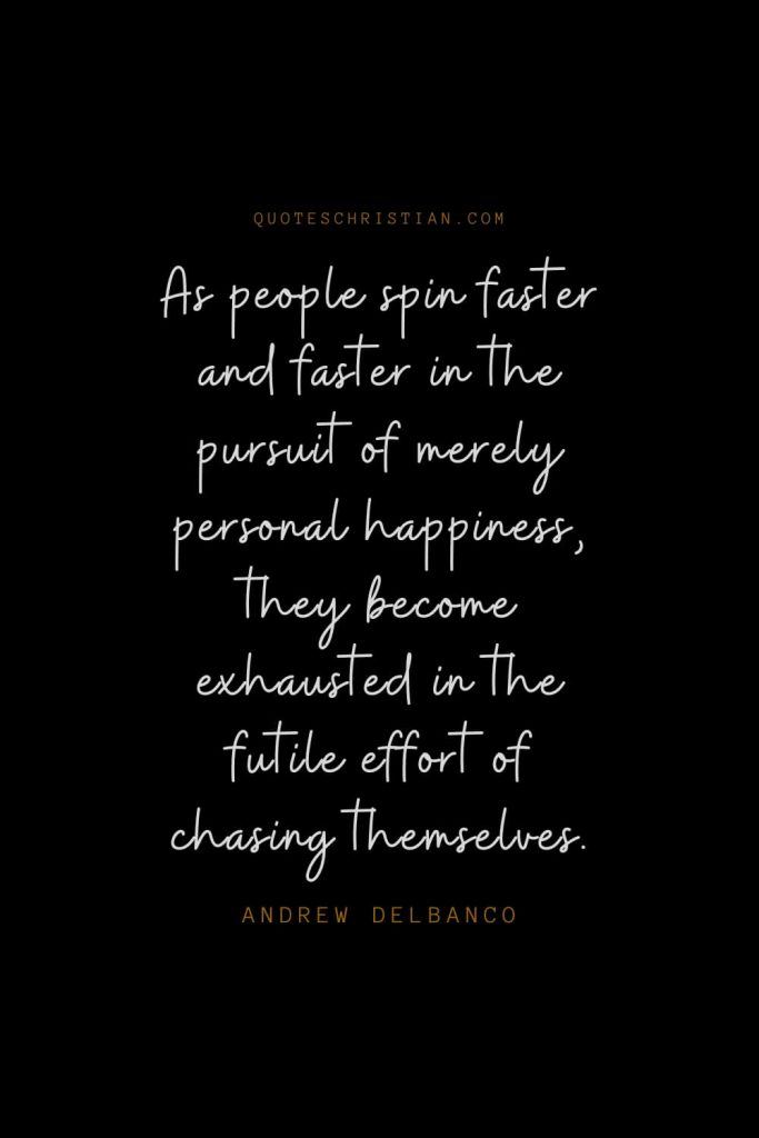 Happiness Quotes (54): As people spin faster and faster in the pursuit of merely personal happiness, they become exhausted in the futile effort of chasing themselves. – Andrew Delbanco