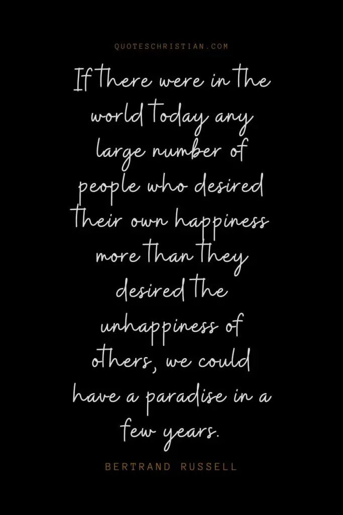 Happiness Quotes (60): If there were in the world today any large number of people who desired their own happiness more than they desired the unhappiness of others, we could have a paradise in a few years. – Bertrand Russell
