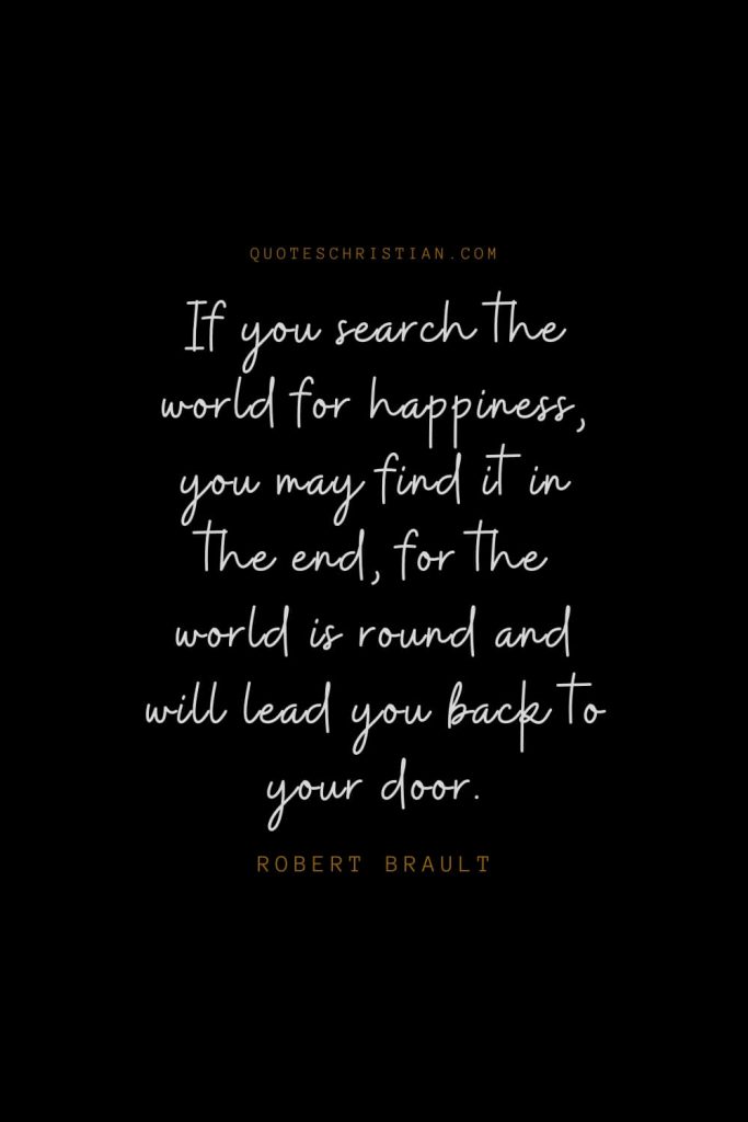 Happiness Quotes (64): If you search the world for happiness, you may find it in the end, for the world is round and will lead you back to your door. – Robert Brault