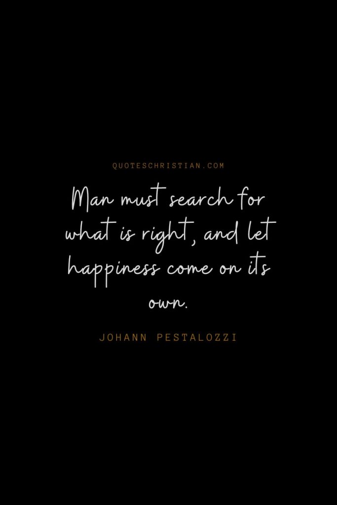 Happiness Quotes (65): Man must search for what is right, and let happiness come on its own. – Johann Pestalozzi