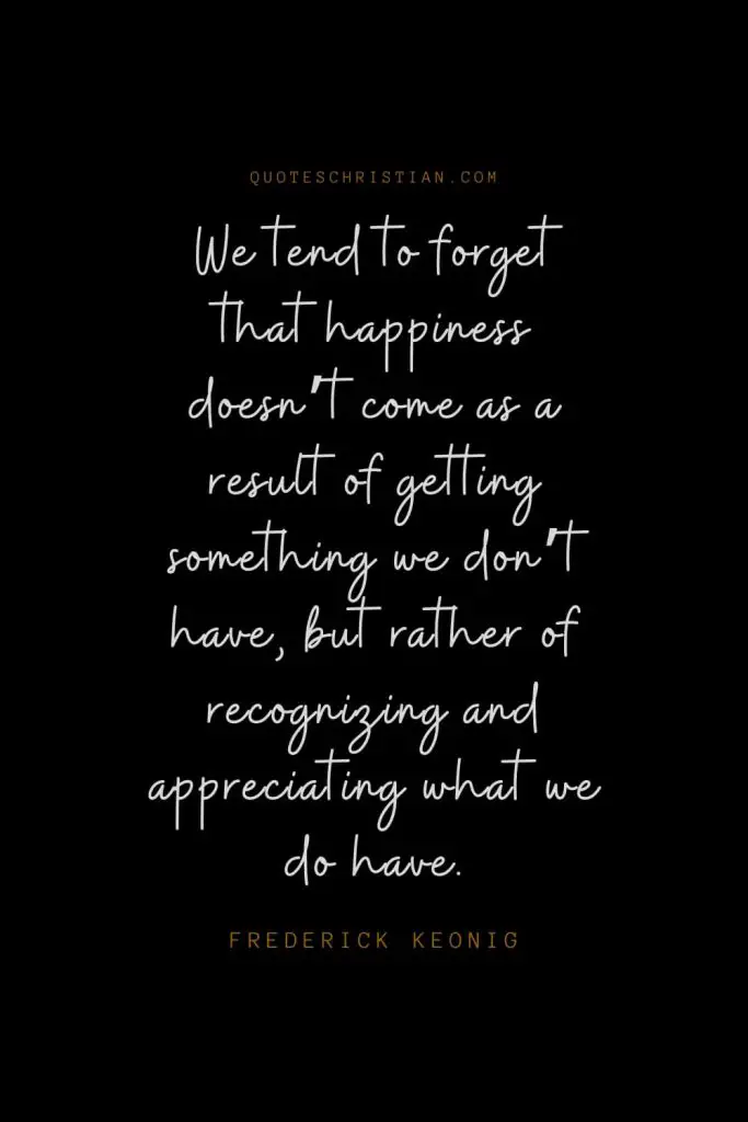 Happiness Quotes (72): We tend to forget that happiness doesn’t come as a result of getting something we don’t have, but rather of recognizing and appreciating what we do have. – Frederick Keonig