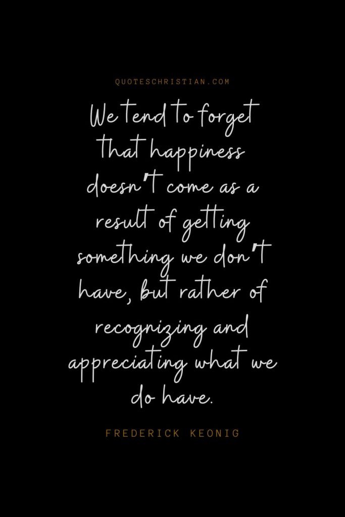 Happiness Quotes (72): We tend to forget that happiness doesn’t come as a result of getting something we don’t have, but rather of recognizing and appreciating what we do have. – Frederick Keonig