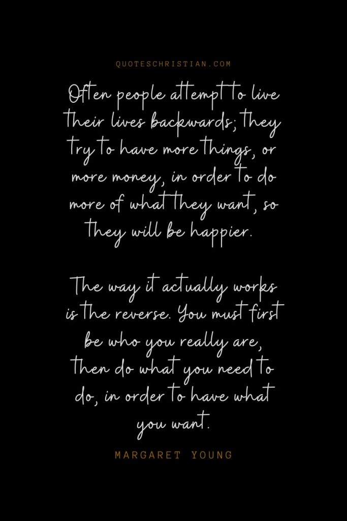 Happiness Quotes (77): Often people attempt to live their lives backwards; they try to have more things, or more money, in order to do more of what they want, so they will be happier. The way it actually works is the reverse. You must first be who you really are, then do what you need to do, in order to have what you want. – Margaret Young