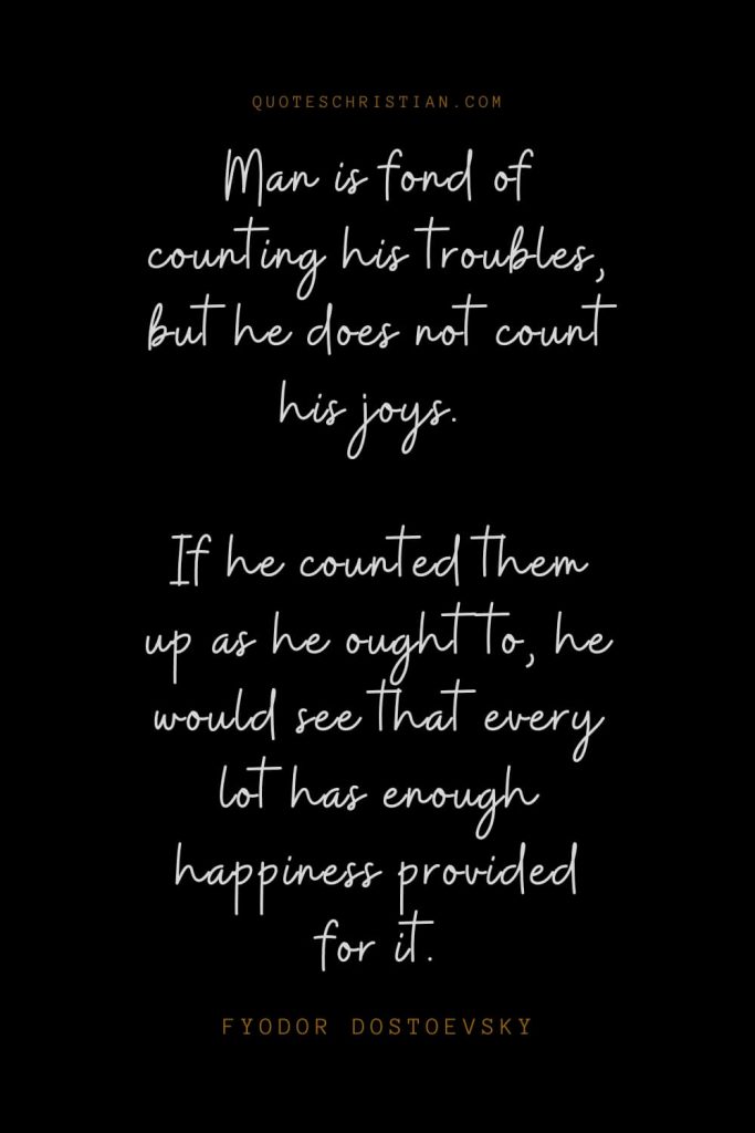 Happiness Quotes (82): Man is fond of counting his troubles, but he does not count his joys. If he counted them up as he ought to, he would see that every lot has enough happiness provided for it. – Fyodor Dostoevsky