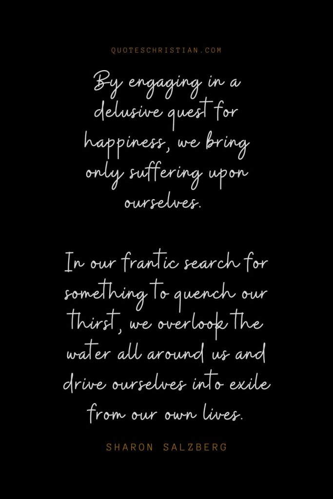 Happiness Quotes (93): By engaging in a delusive quest for happiness, we bring only suffering upon ourselves. In our frantic search for something to quench our thirst, we overlook the water all around us and drive ourselves into exile from our own lives. – Sharon Salzberg