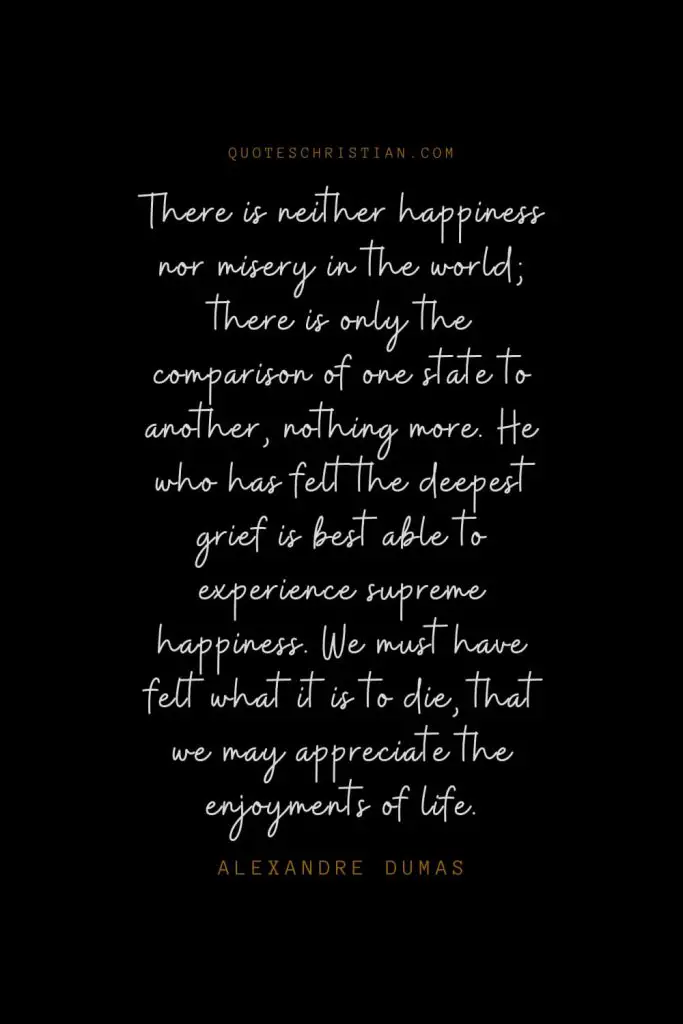 Happiness Quotes (99): There is neither happiness nor misery in the world; there is only the comparison of one state to another, nothing more. He who has felt the deepest grief is best able to experience supreme happiness. We must have felt what it is to die, that we may appreciate the enjoyments of life. – Alexandre Dumas