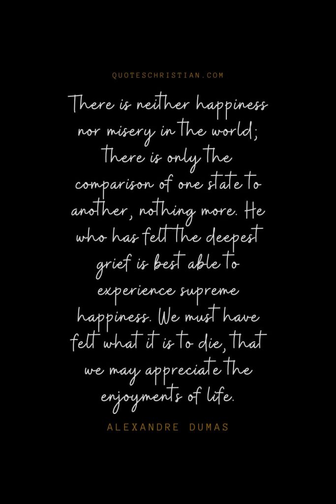 Happiness Quotes (99): There is neither happiness nor misery in the world; there is only the comparison of one state to another, nothing more. He who has felt the deepest grief is best able to experience supreme happiness. We must have felt what it is to die, that we may appreciate the enjoyments of life. – Alexandre Dumas