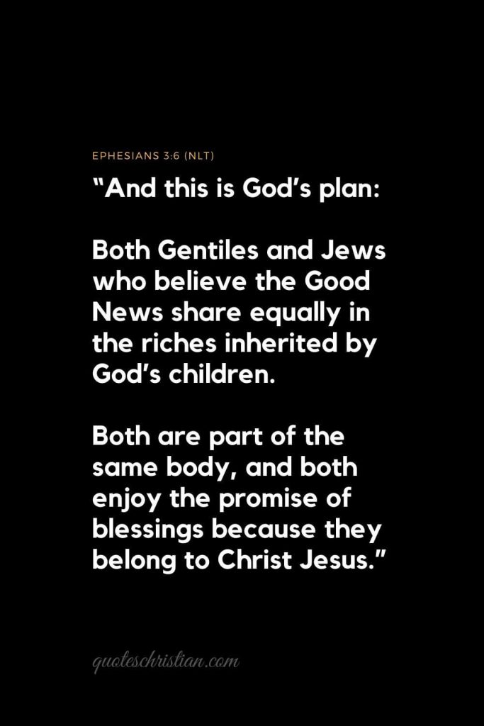 Inspirational Bible Verses 2: "And this is God’s plan: Both Gentiles and Jews who believe the Good News share equally in the riches inherited by God’s children. Both are part of the same body, and both enjoy the promise of blessings because they belong to Christ Jesus."   Ephesians 3:6 (NLT)