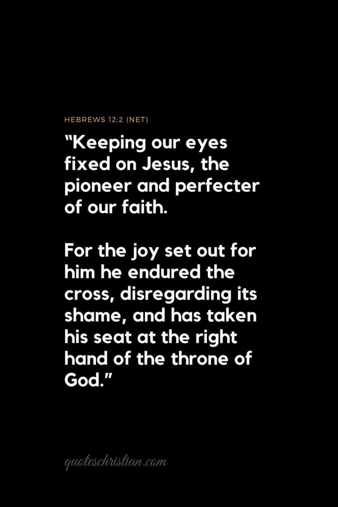 Inspirational Bible Verses 3: "Keeping our eyes fixed on Jesus, the pioneer and perfecter of our faith. For the joy set out for him he endured the cross, disregarding its shame, and has taken his seat at the right hand of the throne of God." 
Hebrews 12:2 (NET)