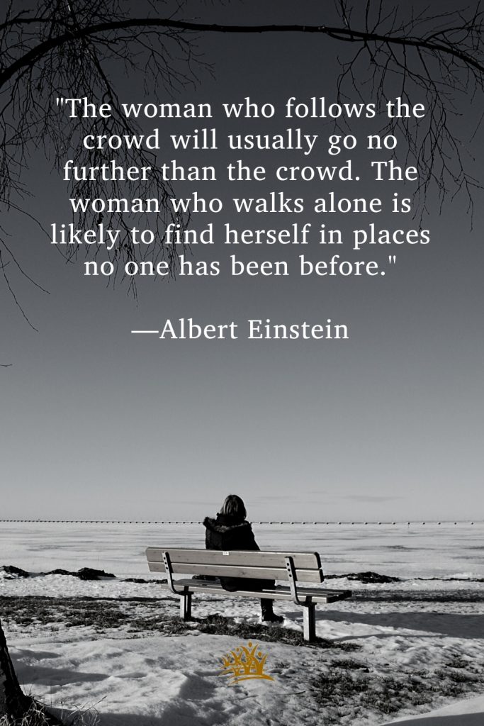 "The woman who follows the crowd will usually go no further than the crowd. The woman who walks alone is likely to find herself in places no one has been before." —Albert Einstein