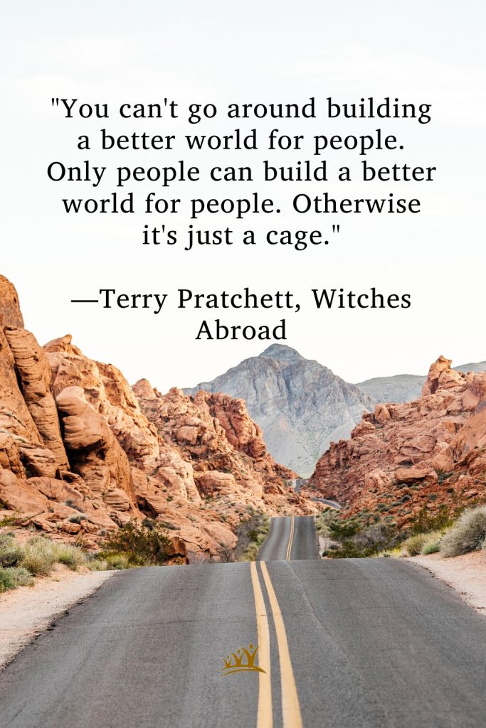 "You can't go around building a better world for people. Only people can build a better world for people. Otherwise it's just a cage." —Terry Pratchett, Witches Abroad