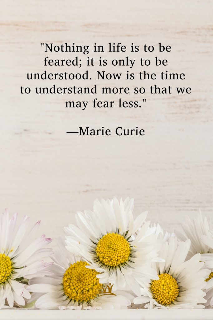 "Nothing in life is to be feared; it is only to be understood. Now is the time to understand more so that we may fear less." —Marie Curie