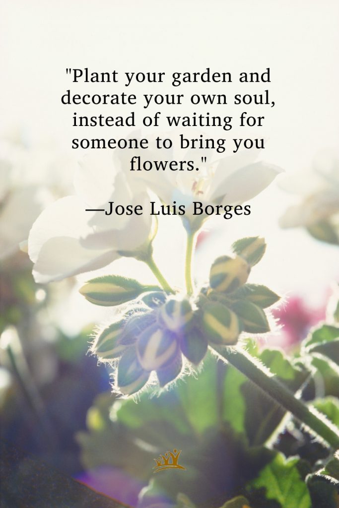 "Plant your garden and decorate your own soul, instead of waiting for someone to bring you flowers." —Jose Luis Borges