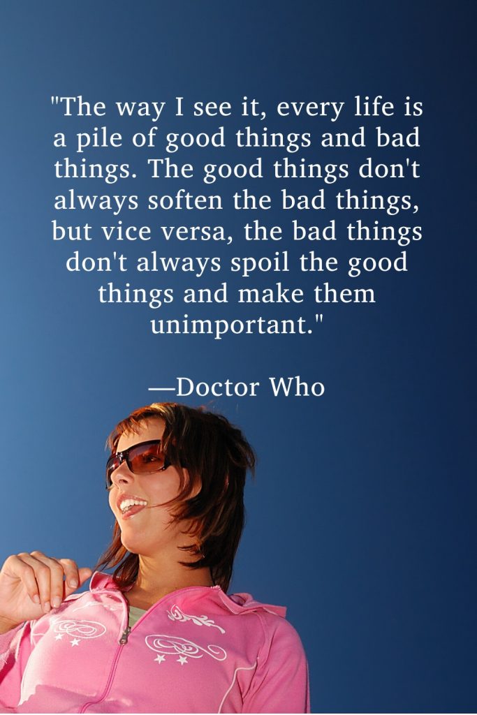 "The way I see it, every life is a pile of good things and bad things. The good things don't always soften the bad things, but vice versa, the bad things don't always spoil the good things and make them unimportant." —Doctor Who