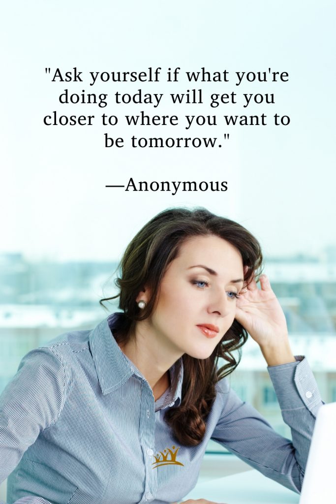 "Ask yourself if what you're doing today will get you closer to where you want to be tomorrow." —Anonymous