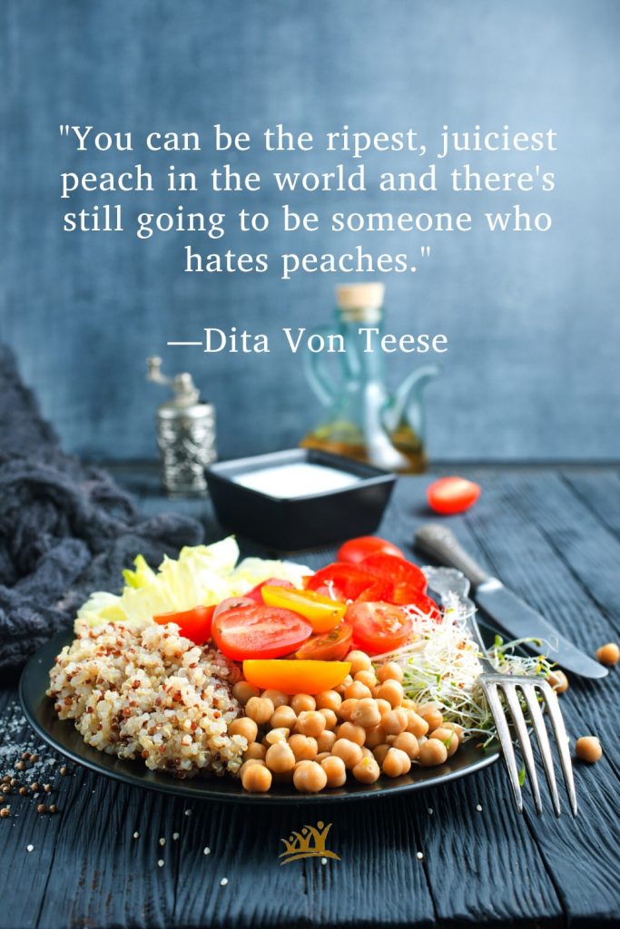 "You can be the ripest, juiciest peach in the world and there's still going to be someone who hates peaches." —Dita Von Teese