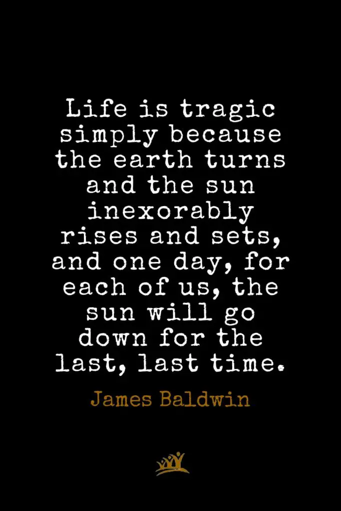 James Baldwin Quotes (16): Life is tragic simply because the earth turns and the sun inexorably rises and sets, and one day, for each of us, the sun will go down for the last, last time.