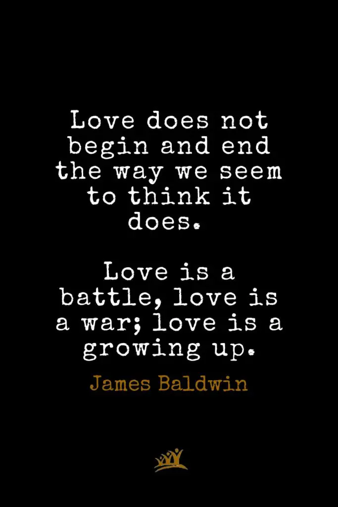 James Baldwin Quotes (17): Love does not begin and end the way we seem to think it does. Love is a battle, love is a war; love is a growing up.