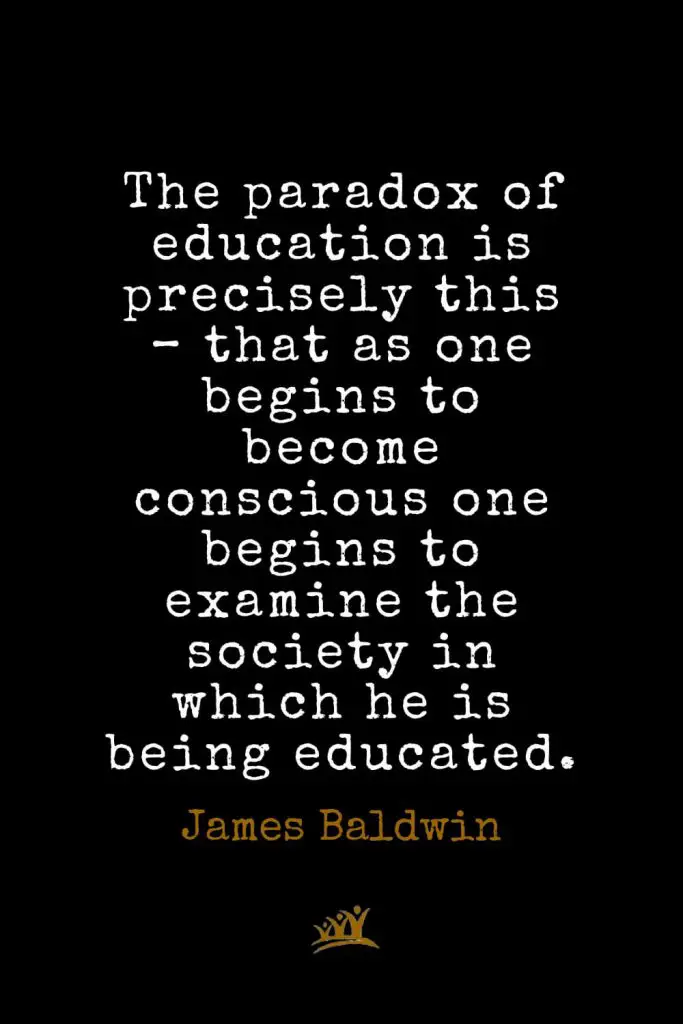 James Baldwin Quotes (31): The paradox of education is precisely this – that as one begins to become conscious one begins to examine the society in which he is being educated.
