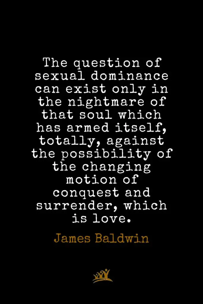 James Baldwin Quotes (33): The question of sexual dominance can exist only in the nightmare of that soul which has armed itself, totally, against the possibility of the changing motion of conquest and surrender, which is love.