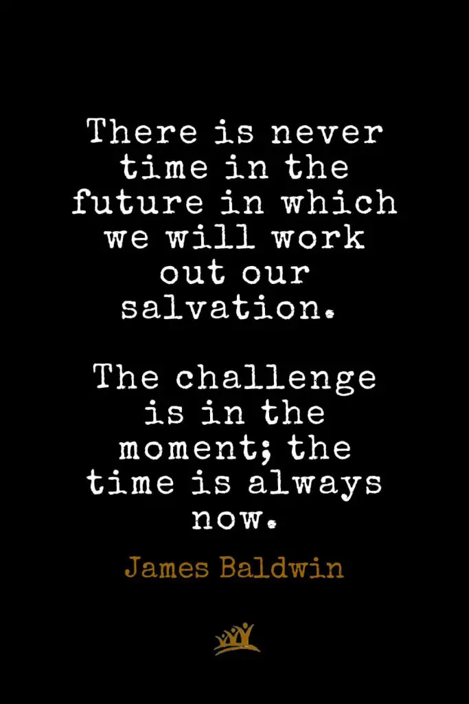 James Baldwin Quotes (41): There is never time in the future in which we will work out our salvation. The challenge is in the moment; the time is always now.