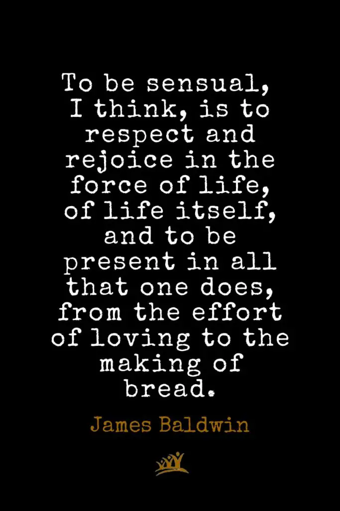 James Baldwin Quotes (43): To be sensual, I think, is to respect and rejoice in the force of life, of life itself, and to be present in all that one does, from the effort of loving to the making of bread.