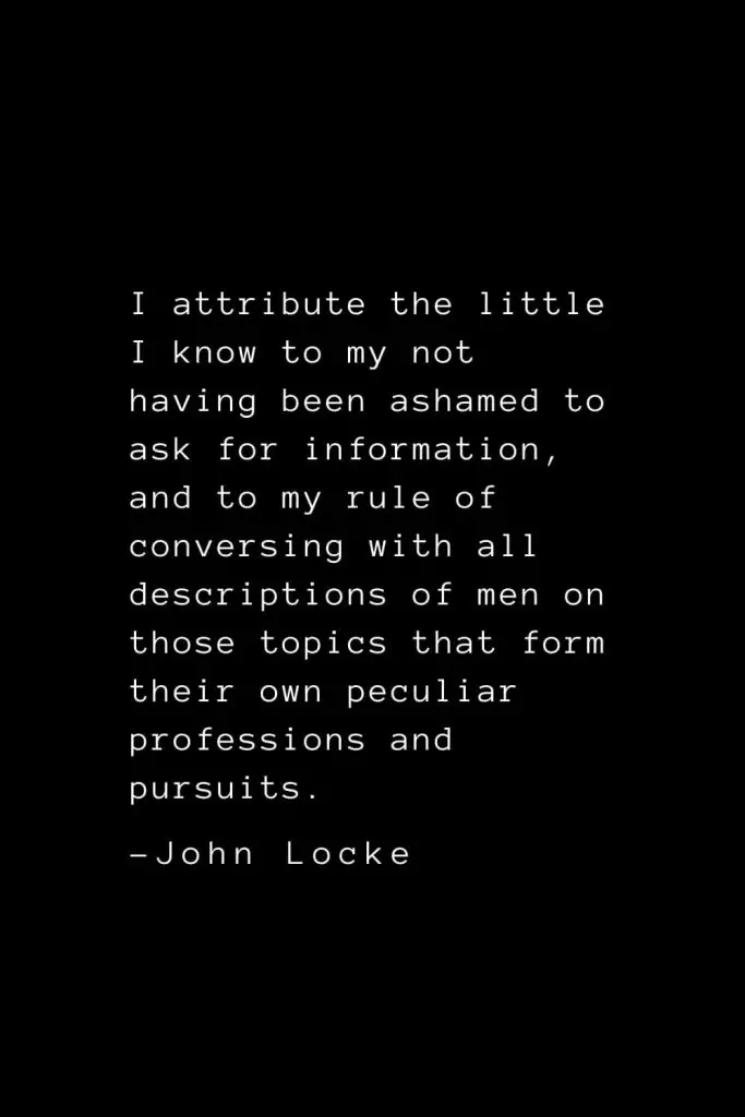 John Locke Quotes (14): I attribute the little I know to my not having been ashamed to ask for information, and to my rule of conversing with all descriptions of men on those topics that form their own peculiar professions and pursuits.