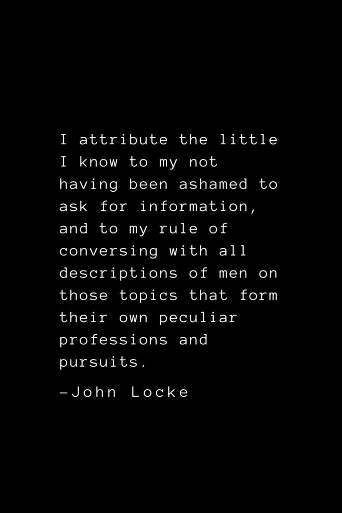 John Locke Quotes (14): I attribute the little I know to my not having been ashamed to ask for information, and to my rule of conversing with all descriptions of men on those topics that form their own peculiar professions and pursuits.