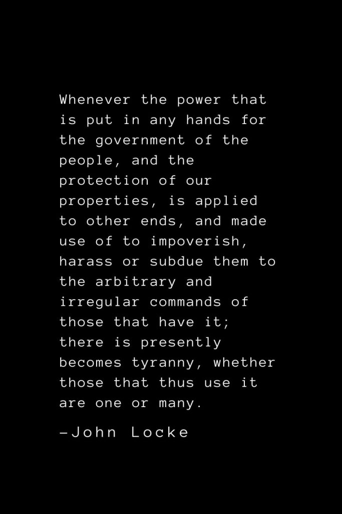 John Locke Quotes (2): Whenever the power that is put in any hands for the government of the people, and the protection of our properties, is applied to other ends, and made use of to impoverish, harass or subdue them to the arbitrary and irregular commands of those that have it; there is presently becomes tyranny, whether those that thus use it are one or many.