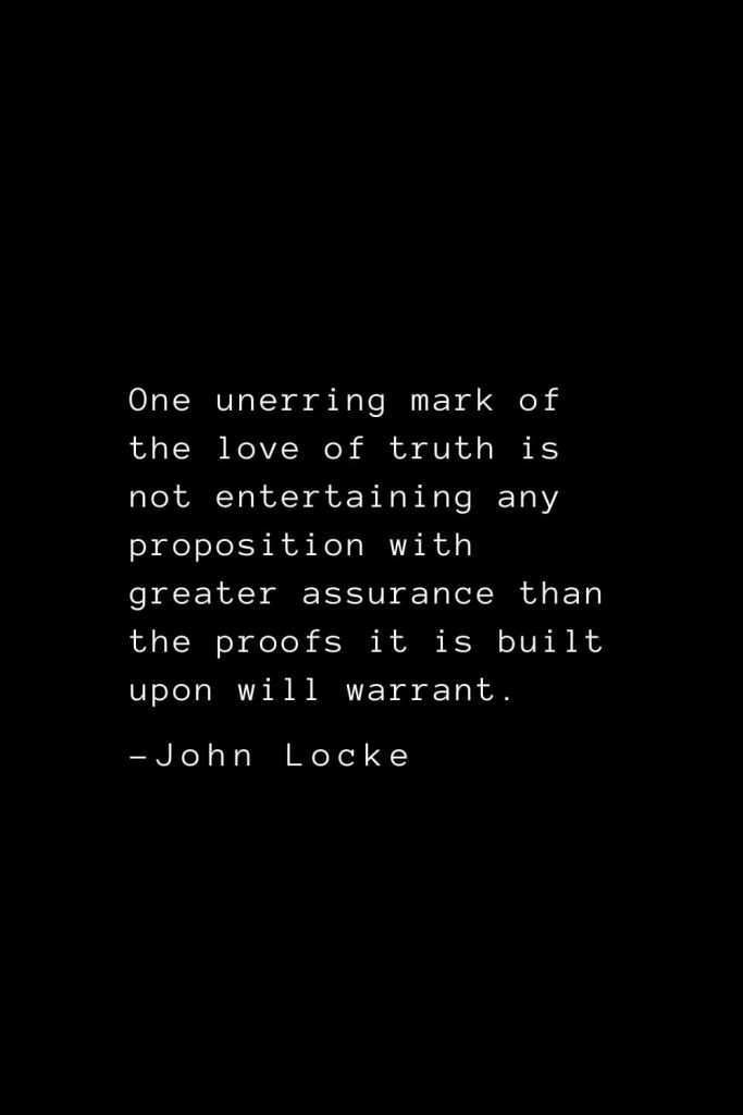 John Locke Quotes (22): One unerring mark of the love of truth is not entertaining any proposition with greater assurance than the proofs it is built upon will warrant.