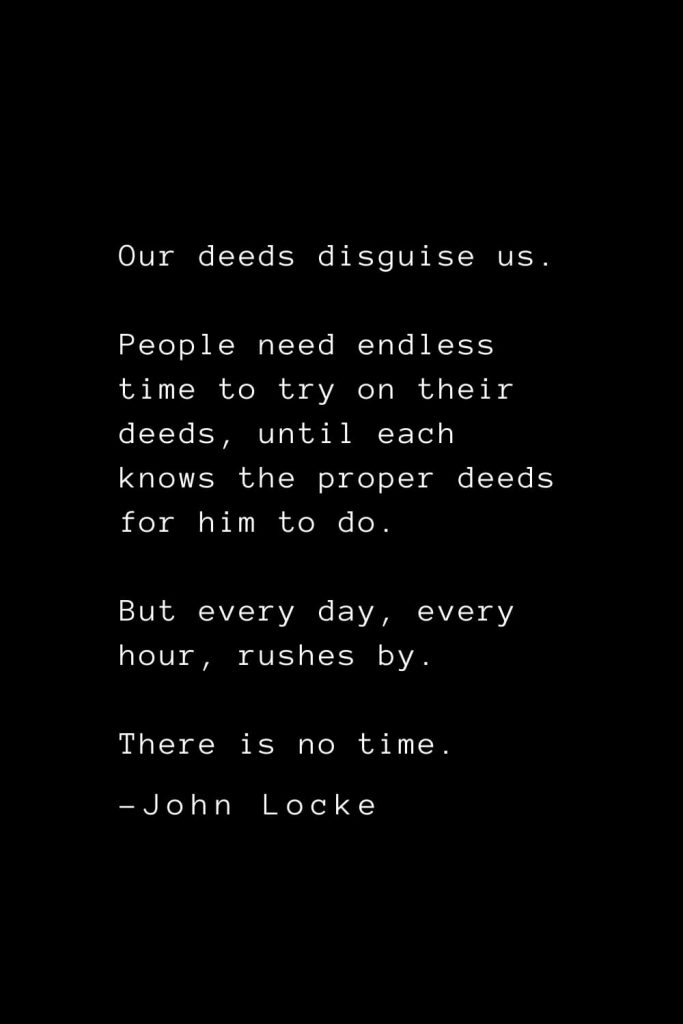 John Locke Quotes (23): Our deeds disguise us. People need endless time to try on their deeds, until each knows the proper deeds for him to do. But every day, every hour, rushes by. There is no time.