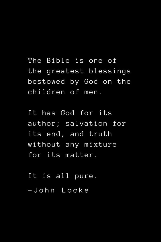 John Locke Quotes (28): The Bible is one of the greatest blessings bestowed by God on the children of men. It has God for its author; salvation for its end, and truth without any mixture for its matter. It is all pure.
