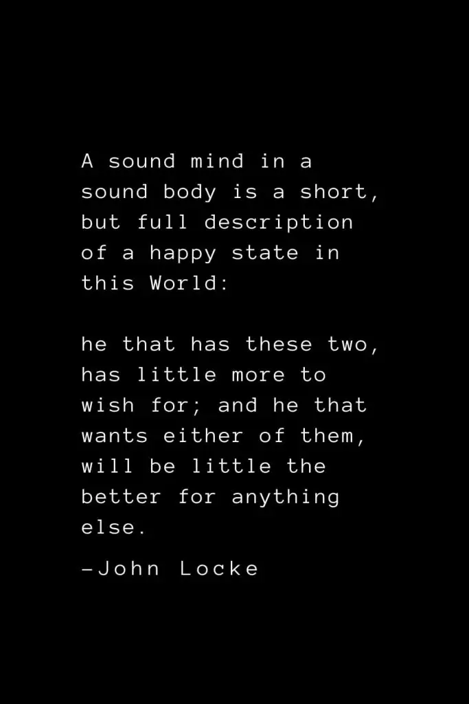 John Locke Quotes (3): A sound mind in a sound body is a short, but full description of a happy state in this World: he that has these two, has little more to wish for; and he that wants either of them, will be little the better for anything else.